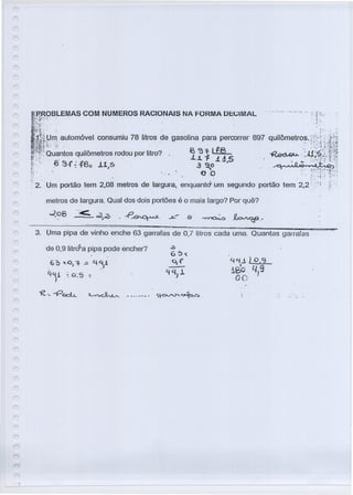 r
r
tRROBLEMAS COM NUMEROS RACIONAIS NA FORMA DEGIMAL ' __..-..- i'. T!,,;
i,~,í:?'>':: . . .:-::" , .»
I~J~ilHfl'Iautom6vel consumiu 78 litros.de gasolina para percorrer 897 quilõrnetros. ,<.L.~:l;i~
~:~~i):~~uantosquilômetros rodou por litro? ~ i~1~8 ~:·~.ü;·i":L~n~
f:· 8~{;.f8~ .11,S . 3o~1.~,5 ..~.~
·f~..~r·~.~:.
~2; Um portão tem 2,08 metros de largura, enquantcr Um segundo portão tem 2;2·:~ i '!i -;.
metros de largura. Qual dos dois portões é o mais largo? Por quê?
02 8,0
3. Uma pipa de vinho enche 63 garrafas de 0,'1 litros cada uma. Quantas garraras
de 0,9 litraSa pipa pode encher?
.6 ~ x.. -o, 'f ..= <-).1
YLj! ~ c:5 ::
}
YLfJ.LO}3
1Bo 4,9
00
 
