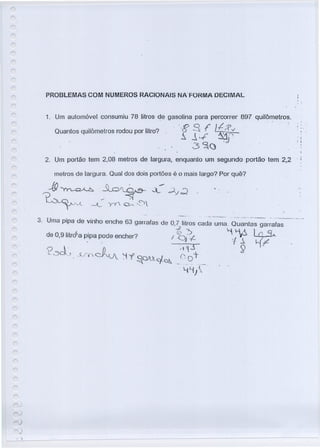 PROBLEMAS COM NUMEROS RACIONAIS NA"FORMA DECIMAL
1. Um automóvel consumiu 78 litros de gasolina para percorrer 897 quilômetros .. ,
"8 .8. f ~!:? v
~ JI..f' ~~~,J
3~(J .
Quantos quilômetros rodou por litro? . . ,
."i
; !
.
2. Um portão tem 2,08 metros de largura, enquanlo um segundo portão tem 2.2 . I
metros de largura. Qual dos dois portões é o mais largo? Por quê?
)
)
 