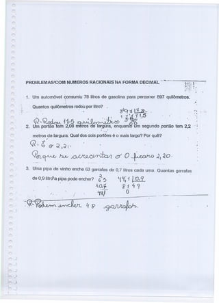 r- .'
r" _J
PROBLEMAS/COM NUMEROS RACIONAIS'NA FORMA DECIMAL-·· ...--·-
"
1. Um automóvel consumiu 78 litros de gasolina para percorrer 897 quilômetros:
:
.;
.. Quantos quilômetros rodou por litro? ,
. . " iJlq ';j. Li..&- .
.' .  1j 'j i 1·}5 .: .
Q"'-~ 11f6 ~ .5'~g' '.
2. Um portão tem 2,08 m tros de larqura, enquantg um segundo portão tem 2,2 . i
metros de largura. Qual dos dois portões é o mais largo? Por quê?
r
Q" G o: ~)~l'}
Qeft~ ~ ~vO/1 o: O ~ d, 20·
,I
3. Uma pipa de vinho enche 63 garraras de 0,7 litros cada urna. Quantas garrafas
de 0,9 litrc?a pipa pode encher? 6~~. ~ ~; 1 t o,q
. X o.1- 2 i <f 9
.. .. " . ~'q)l- O
'~Q.~~Ç7~~",'~.. -..~~'-'ri.' ~. -4-??~~-. ---:-. ~' --_ .._--
,
./
 