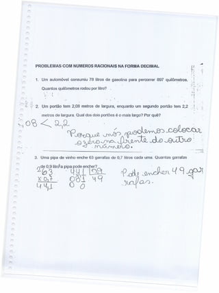 PROBLEMAS COM NUMEROS RACIONAIS NA FORMA DECIMAL
.,-c ,
•i
1. Um automóvel consumiu 78 litros de gasolina para percorrer 897 quilômetros. ,'.i
Quantos quilômetros rodou por litro?
, I
i,' 'i
''', -,
t "1'-:
.!; .
. ,
'" I
2. Um portão tem 2,08 metros de largura, enquanto um segundo portão tem 2,2 , I
."i: ;~
metros de largura. Qual dos dois portões é o mais largo? Por quê?
~oCO ~ ~)º-- .' / . ~
~~~ ':-
vQ c0~~~~:.,
-~()
._ .. ----
3. Uma pipa de vinho enche 63 garrafas de 0,7 litros cada urna. Quantas garrafas
 