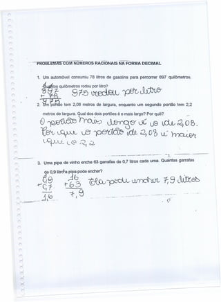 r
1. Um automóvel consumiu 78 litros de gasolina para percorrer 897 quilômetros.
J~I1-qUi,ôm~~rl;u~. ~ J[b1fr
2. {tm~~o tem 2,08 melrosde largura, enquantoum segundo portão tem 2,2
metros de largura. Qual dos dois portões é o mais largo? Por quê? _._.
10 .~!ra.»-:J ~tf L~ LB ~d.t,<2, O B.
~,~. LEi JOeth~ tdJ.- Q;, o'ó «: rnQ..L8>'c
l,C~tA_C L~· ~ c:
r
r- __ -
~- -_..•_-_ .•.. _-,._---- -.-...------- -_.-- --:'~,'
3. Uma pipa de vinho enche 63 garrafas de 0,7 litros cada uma. Quantas garrafas
r
-_ ..._.....•._.----_ ..•.........
 