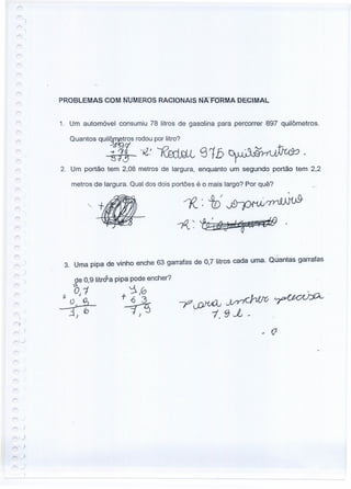 PROBLEMAS COM NUMEROS RACIONAIS NAFORMA DECIMAL
1. Um automóvel consumiu 78 litros de gasolina para percorrer 897 quilômetros.
Quantos qUil~ros rodou por litro?
-t~l -;;Z.' OOçLL S1b D.ll·,1~1~.
51,3 -,"'"" . --
2. Um portão tem 2,08 metros de largura, enquanto um segundo portão tem 2,2
metros de largura. Qual dos dois portões é o mais largo? Por quê?
I
1""'1
3. Uma pipa de vinho enche 63 garrafas de 0,7 litros cada uma. Ouantas garrafas
ge 0,9 'itr~a pipa pode encher?
O, 1 '::i.0
~ +~
-•.{ (o 7 . :J
-J ) }
i
.)
)
 
