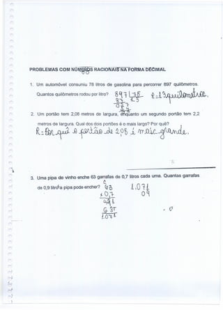 1. Um automóvel consumiu 78 litros de gasolina para percorrer 897 quilômetros.
Quantos quilômetros rodou por litro? 3~ t l:1f- -R =-1~~.J.J-.I..J'...JO
16"1- LQ
O!fT
2. Um portão tem 2,08 metros de largura, ~anto um segundo portão tem 2,2
metros de largura. Qual dos dois portões é o mais largo? Por quê?
R;:fut~ Jl ~~JMU~ i p~l trl' j)l!:--$~'
3. Uma pipa de vinho enche 63 garrafas de 0,7 litros cada uma. Quantas garrafas.
f .
de 0,9 Iitr<9a pipa pode encher? 10D 110T1
~0J=- oq
~4L
G 2' - fJ
LO"l-r
J
 