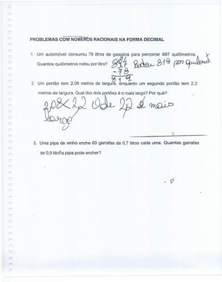 PROBLEMAS COM NúriERós RACIONAIS NA FORMA DECIMAL
1. Um automóvel consumiu 78 litros de g~]lina para percorrer 897 qUiIÔm~os'.À. ,
Quantos quilômetros rodou por litro? ~ 1- ~ B19 p&rz ~
--:rB
2. Um portão tem 2,08 metros de largU~to um segundo portão tem 2,2
3. Uma pipa de vinho enche 63 garrafas de 0,7 litros cada uma. Quantas garrafas
de 0,9 litroSa pipa pode encher?
 