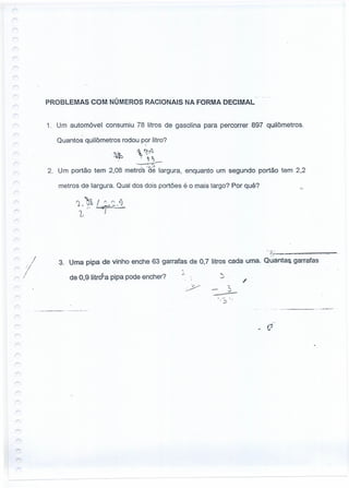r
r:
r
'/
,....., :/
/~ I
PROBLEMAS COM NÚMEROS RACIONAIS NA FORMA DECIMAL
1. Um automóvel consumiu 78 litros de gasolina para percorrer 897 quilômetros.
Quantos quilômetros rodou por litro?
 ~~'}.
- ~ ~
-------r::-
.. _:..-J.
2. Um portão tem 2,08 metro-s de largura,
.~
,
enquanto um segundo portão tem 2,2
metros de largura. Qual dos dois portões é o mais largo? Por quê?
3. Uma pipa de vinho enche 63 garrafas de 0.7 litros cada uma. Ouantaa garrafas
:; .;"" .
. ~~.;--------,.,....",.~
de 0,9 Iitrd'a pipa pode encher?
..•...
,.J .
'"'.J
--, .- ,
, ~
-'
.~--_ .. '._--'-
 
