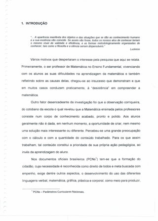 1. INTRODUÇÃO
"... A aparência manifesta dos objetos e das situações que se dão ao conhecimento humano
e a sua essência não coincide. Se assim não fosse, todos os nossos atos de conhecer teriam
o mesmo nível de validade e eficiência, e as formas metodologicamente organizadas de
conhecer, tais como a filosofia e a ciência seriam dispensáveis."
Luckese
Vários motivos que despertaram o interesse pela pesquisa que aqui se relata.
Primeiramente, o ser professor de Matemática no Ensino Fundamental, vivenciando
com os alunos as suas dificuldades na aprendizagem da matemática e também
refletindo sobre as causas delas, chegou-se ao insucesso que demonstram e que
em muitos casos conduzem praticamente, à "desistência" em compreender a
matemática.
Outro fator desencadeante da investigação foi que a observação corriqueira,
do cotidiano da escola o qual revelou que a Matemática ensinada pelos professores
consiste num corpo de conhecimento acabado, pronto e polido. Aos alunos
geralmente não é dada, em nenhum momento, a oportunidade de criar, nem mesmo
uma solução mais interessante ou diferente. Percebeu-se uma grande preocupação
com o cálculo e com a quantidade do conteúdo trabalhado. Para os que assim
trabalham, tal conteúdo constitui a prioridade de sua própria ação pedagógica, ao
invés da aprendizagem do aluno.
Nos documentos oficiais brasileiros (PCNs1
) tem-se que a formação do
cidadão, cuja necessidade é reconhecida como direito de todos e meta buscada com
empenho, exige dentre outros aspectos, o desenvolvimento do uso das diferentes
linguagens verbal, matemática, gráfica, plástica e corporal, como meio para produzir,
1 PCNs - Parâmetros Curriculares Nacionais.
 