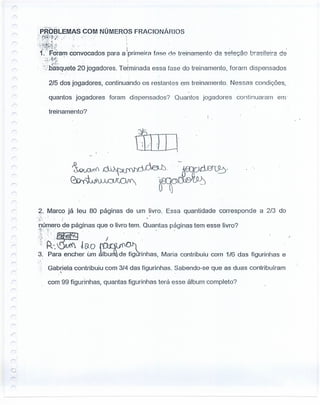 r
r
;PRÕSLEMAS COM NÚMEROS FRACIONÁRIOS
?t~~{n;~,' .. .
'H~~!·:~f;i·!.·.;j." . ;. . •
·1.:"Foram convocados para a 'primeira fFlS8 0.8 treinamento da seleção brasilelra de
. - ;3-_~'~~,' . .'
'..:-5.tf~$quetézo jogadores. Terminada essa fase do treinamento, foram dispensados
2/5 dos jogadores, continuando os restantes em treinamento. Nessas condições,
quantos jogadores foram dispensados? Ouaníos jogadores continuaram em'
treinamento?
r-- .
? Marco já leu 80 páginas de um livro. Essa quantidade corresponde a 2/3 do
,-I· .
.:-; ~
'púmero de páginas que o livro tem. Quantas paginas tem esse livro?
':';'-~ .: : . . .
:.~~~!r~~ ~hnhas, Maria contribuiu com 1/6 das figurinhas e
Gabriela contribuiu com 3/4 das figurinhas. Sabendo-se que as duas contribuíram,
com 99 figurinhas, quantas figurinhas terá esse álbum completo?
r
 