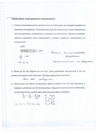 ------ --------- ----
r- PROBLEMAS COM NÚMEROS FRACIONÁRIOS
1_ Foram convocados para a primeira f888 de treinamento da seleção brasileira de
basquete 20 joqadores. Terminada essa fase do treinamento, foram dispensados
2/5 dos jogadores, continuando os restantes em treinamento. Nessas condições,
quantos jogadores foram dispensados? Quantos joqadores : continuaram em
treinamento?
02/5
lWZff'êl ~ 11d~ ):: eo
~ dV...,::. ~~~ E)
~~~.
..
.;J. :1. ·c20
S
.:20 ~.s ::._Lj
v
_ÁÁ~J;---,""J.~U::~J'A~-'--'-, ..i ~ 1s-'9c>~o...C:><....I.9>..J
.2. Marco já leu 80 páçinas de um livro. Essa quantidade corresponde a 2/3 do
número de páginas que o livro tem. Quantas paginas tem esse livro?
. .
. '"
r-
3.
r
r!
..
-.
r=.
r-
r---
r<
r-
r
r---
r
,,)
,r---,
r--,
Para encher um álbum de figurinhas, Maria contribuiu com 1/6 das figurinhas e
Gabriela contribuiu com 3/4 das figurinhas. Sabendo-se que as duas contribuíram. 
com 99 figurinhas, quantas figurinhas terá esse álbum completo?
.L -+~:. 5-+;21 '6' Li ~
6----''-I J...c1, 3-1,;2., .;z,
3)1 3
"--=-=
Yv"' ~. c. (6; ~) :,.1~ i. j.1 ..i.:u
 