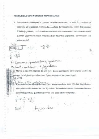 PR09LEMAS-COM NOl'ViEROS FRACIONARIOS
1, Foram convocados para a primeira f888 de treinamento da se!e'';20 L'!'2S!!9!!'2 de
basquete 20 jogadores. Terminada essa fase do treinamento, 'foram dispensados-
2/5 dos jogadores, continuando os restantes om treinamento. Ne ssas condições,
quantos jogádores foram dispensados? Quantos jogadores continuaram em
treinamento?
-"F
.•....'
~'--~--"',
~:::.~O
5 ~
f<~~~?~
r> .. ,Ro~~1d.~
~1!~~~~'2.'Marco já leu 80 páginas de um livro. Essa quantidade corresponde a 2/3 do
~.~~;)*S:..:" '
;~~tDÚIll~fo,de páginas que o livro tem. Quantas paginas tem esse livro?
,ll:~,"fO... . .r. . . ". .
~ti!:!~,_·~ I Qo ~JJ -,
J~if,~~~:f':!Para -.encher um áHJum'de figurinhas, Maria contribuiu com 1/6 dasfigurinhas e
I!':,!:? G.abfiela contribuiu com 3/4 das figurinhas. Sabendo-se que as duas contribuíram
~:~":/: com 99.figurinhas, quantas figurinhas terá esse álbum completo?
'l.
r
, I 
 
