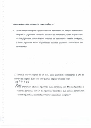 PROBLEMAS COM NÚMEROS FRACIONÁRIOS
1. Foram convocados para a primeira fase de treinamento da seleção hrA~i1eirede
basquete 20 jogadores. Terminada essa fase do treinamento, foram dispensados
2/5 dos jogadores, continuando os restantes em treinamento. Nessas condições:
quantos jogadores foram dispensados? Quantos jogadores continuaram em
treinamento?
2. Marco já leu 80 páginas de um livro. Essa quantidade corresponde a 2/3 do
número de páginas que o livro tem. Quantas páginas tem esse livro?
f() ';3 ~Q,co
3~ 7encher um álbum de fiqurinhas, Maria contribuiu com 1/6 das figurinhas e
Gabriela contribuiu com 3/4 das figurinhas. Sabendo-se que as duas contribuíram
com 99 figurinhas, quantas figurinhas terá esse álbum completo?
 