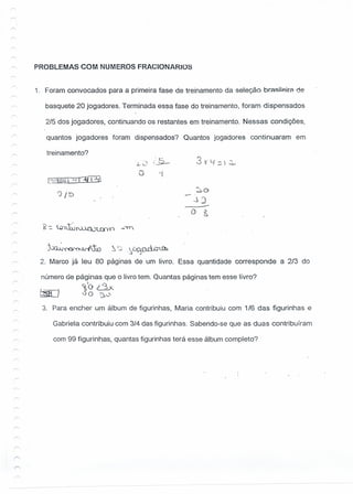 /" PROBLEMAS COM NUMEROS FRACIONARIOS
1. Foram convocados para a primeira fase de treinamento da seleção brasiíeira de
basquete 20 jogadores. Terminada essa fase do treinamento, foram dispensados
2/5 dos jogadores, continuando os restantes em treinamento. Nessas condições,
quantos jogadores foram dispensados? Quantos jogadores continuaram em
treinamento?
3 v C{ . ~. =-) ~
[~~"-11~
'2 / 'õ
o
..)J
----O &
)~~_ . .t'T,_ ~ ~  .~.~~-;1 CíLÚb
"''N..N~ ..:s~
2. Marco já leu 80 páginas de um livro. Essa quantidade corresponde a 2/3 do
número de páginas que o livro tem. Quantas páginas tem esse livro?
~O dx.
~ 00 ~0
3. Para encher um álbum de figurinhas, Maria contribuiu com 1/6 das figurinhas e
Gabriela contribuiu com 3/4 das figurinhas. Sabendo-se que as duas contribuíram
com 99 figurinhas, quantas figurinhas terá esse álbum completo?
 