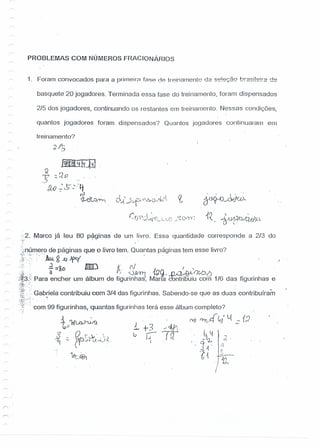 PROBLEMAS COM NÚMEROS FRACIONÁRIOS
1. Foram convocados para a prirneirn f8'38 08 tr'?inarnento da se!eç§o b:2si!e!:2 de
basquete 20 jogadores. Terminada essa fase do treinamento, foram dispensados
2/5 dos jogadores, continuando os restantes em treinamento. Nessas condições,
quanlos jogadores foram dispensados? Quantos jogadores continuaram em
treinamento?
.•/1-
O'- ,7
cY~J»~"~
..p;' ,., --6-vpu--'GIJ~
'.":2. Marco já leu 80 páginas de um livro. Essa quantidade corresponde a 2/3 do
".~~ .
'}númefo de páginas que o livro tem. Quantas paginas tem esse livro?
:7.f:<)[;' > "1m g JJ W . " ). . .
'.~:~'.. .1=~o ImO [t.· (1/ I ' .
)~ {: . 3 . ~:' :J~~1[}C) . .iJÁl~:I/i/.J-!) .
~i~3;'> Para encher um album de flgunnhas, Mana contribuiu com 1/6 das figunnhas e
~~~:_.:,~~':
:~Y~'..::.Gabriela contribuiu com 3/4 das figurinhas. Sabendo-se que as duas contribuíram
:~f::rr:~ ! ' .
.~'~':j:"".:.
" com 99 figurinhas, quantas figurinhas terá esse álbum completo?
t;~/f)
? O r- ." ,
.J.l. - ~.......v . ' .~
'~ - ('I J~ t.J, ",,-JA.,
 