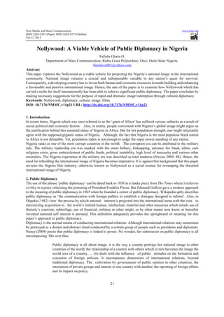 New Media and Mass Communication                                                                                www.iiste.org
ISSN 2224-3267 (Paper) ISSN 2224-3275 (Online)
Vol.11, 2013



        Nollywood: A Viable Vehicle of Public Diplomacy in Nigeria
                                              Fafiolu Gloria O.
               Department of Mass Communication, Rufus Giwa Polytechnic, Owo, Ondo State Nigeria.
                                          Similove002@yahoo.com
Abstract
This paper explores the Nollywood as a viable vehicle for projecting the Nigeria’s national image in the international
community. National image remains a crucial and indispensable variable in any nation’s quest for survival.
Consequently, a developing country has to invest both human and economic resources towards building and enhancing
a favourable and positive international image. Hence, the aim of the paper is to examine how Nollywood which has
carved a niche for itself internationally has been able to achieve significant public diplomacy. The paper concludes by
making necessary suggestions for the purpose of rapid and dramatic image redemption through cultural diplomacy.
Keywords: Nollywood, diplomacy, culture, image, films.
DOI: 10.7176/NMMC.v11p21 URL: http://dx.doi.org/10.7176/NMMC.v11p21


1. Introduction
In recent times, Nigeria which was once referred to as the ‘giant of Africa’ has suffered various setbacks as a result of
social political and economic factors. Also, in reality, people conversant with Nigeria’s global image might argue on
the justification behind this assumed status of Nigeria in Africa. But for her population strength, one might reluctantly
agree with the supposed gigantic status of Nigeria. Although, the fact that Nigeria is the most populous black nation
in Africa is not debatable. Yet, population index is not enough to judge the super power standing of any nation.
Nigeria ranks as one of the most corrupt countries in the world. The corruption era can be attributed to the military
rule. The military leadership era was marked with the onset bribery, kidnapping, advance fee fraud, ethnic cum
religious crisis, gross embezzlement of public funds, political instability, high level of insecurity and various other
anomalies. The Nigeria experience at the military era was described as total madness (Nwosu 2004: 88). Hence, the
need for rebuilding the international image of Nigeria becomes imperative. It is against this background that this paper
reviews the Nigeria film industry, otherwise known as Nollywood as a social avenue for revamping the thwarted
international image of Nigeria.

2. Public Diplomacy
The use of the phrase ‘public diplomacy’ can be dated back to 1856 in a leader piece from The Times where it refers to
civility in a piece criticizing the posturing of President Franklin Pierce. But Edmund Gullion gave a modern approach
to the meaning of public diplomacy in 1965 when he founded a center of public diplomacy. Wikipedia aptly describes
public diplomacy as ‘the communication with foreign publics to establish a dialogue designed to inform’. Also, in
Okpoku (1982) view ‘the process by which national interest is projected into the international arena with the view to
maximizing acquisition to the world’s limited human, intellectual, material and other resources which entails use of
rhetoric’s coercion, subterfuge, use of financial, military or other might, or by other means now know or hereafter
invented national self interest is pursued; This definition adequately provides the springboard of meaning for this
paper’s approach to public diplomacy.
Diplomacy is the normal means of conducting international relations: Although international relations may sometimes
be portrayed as a distant and abstract ritual conducted by a certain group of people such as presidents and diplomats.
Nancy (2009) posits that public diplomacy is linked to power. No wonder, her submission on public diplomacy is all
encompassing. She aver thus.

                    Public diplomacy is all about image, it is the way a country portrays her national image to other
                    countries of the world, the relationship of a country with others which in turn becomes the image the
                    world sees of a country….. (it) deals with the influence of public attitudes on the formation and
                    execution of foreign policies. It encompasses dimensions of international relations, beyond
                    traditional diplomacy. The cultivation by governments of public opinion in other countries, the
                    interaction of private groups and interest in one country with another, the reporting of foreign affairs
                    and its impact on policy.


                                                             21
 