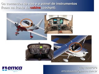 Os comandos de voo e o painel de instrumentos
ficam na frente da cabine (cockpit).




                                               (12) 36087579
                                   emcataubate@yahoo.com.br
 