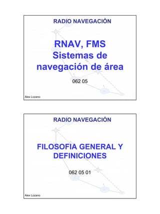 RNAV, FMS 
Sistemas de 
navegación de área 
062 05 
Alex Lozano 
RADIO NAVEGACIÓN 
FILOSOFIA GENERAL Y 
DEFINICIONES 
062 05 01 
Alex Lozano 
RADIO NAVEGACIÓN 
 