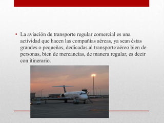 • La aviación de transporte regular comercial es una
  actividad que hacen las compañías aéreas, ya sean éstas
  grandes o pequeñas, dedicadas al transporte aéreo bien de
  personas, bien de mercancías, de manera regular, es decir
  con itinerario.
 
