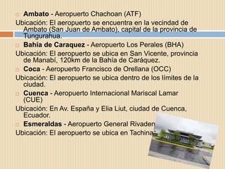  Ambato - Aeropuerto Chachoan (ATF)
Ubicación: El aeropuerto se encuentra en la vecindad de
  Ambato (San Juan de Ambato), capital de la provincia de
  Tungurahua.
 Bahía de Caraquez - Aeropuerto Los Perales (BHA)

Ubicación: El aeropuerto se ubica en San Vicente, provincia
  de Manabí, 120km de la Bahía de Caráquez.
 Coca - Aeropuerto Francisco de Orellana (OCC)

Ubicación: El aeropuerto se ubica dentro de los límites de la
  ciudad.
 Cuenca - Aeropuerto Internacional Mariscal Lamar
  (CUE)
Ubicación: En Av. España y Elia Liut, ciudad de Cuenca,
  Ecuador.
 Esmeraldas - Aeropuerto General Rivadeneira (ESM)

Ubicación: El aeropuerto se ubica en Tachina.
 