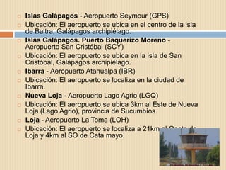    Islas Galápagos - Aeropuerto Seymour (GPS)
   Ubicación: El aeropuerto se ubica en el centro de la isla
    de Baltra, Galápagos archipiélago.
   Islas Galápagos. Puerto Baquerizo Moreno -
    Aeropuerto San Cristóbal (SCY)
   Ubicación: El aeropuerto se ubica en la isla de San
    Cristóbal, Galápagos archipiélago.
   Ibarra - Aeropuerto Atahualpa (IBR)
   Ubicación: El aeropuerto se localiza en la ciudad de
    Ibarra.
   Nueva Loja - Aeropuerto Lago Agrio (LGQ)
   Ubicación: El aeropuerto se ubica 3km al Este de Nueva
    Loja (Lago Agrio), provincia de Sucumbíos.
   Loja - Aeropuerto La Toma (LOH)
   Ubicación: El aeropuerto se localiza a 21km al Oeste de
    Loja y 4km al SO de Cata mayo.
 