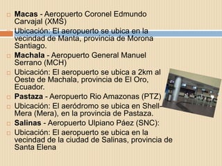    Macas - Aeropuerto Coronel Edmundo
    Carvajal (XMS)
   Ubicación: El aeropuerto se ubica en la
    vecindad de Manta, provincia de Morona
    Santiago.
   Machala - Aeropuerto General Manuel
    Serrano (MCH)
   Ubicación: El aeropuerto se ubica a 2km al
    Oeste de Machala, provincia de El Oro,
    Ecuador.
   Pastaza - Aeropuerto Rio Amazonas (PTZ)
   Ubicación: El aeródromo se ubica en Shell-
    Mera (Mera), en la provincia de Pastaza.
   Salinas - Aeropuerto Ulpiano Páez (SNC):
   Ubicación: El aeropuerto se ubica en la
    vecindad de la ciudad de Salinas, provincia de
    Santa Elena
 