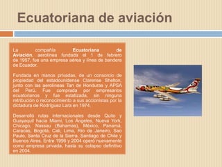 Ecuatoriana de aviación

La         compañía       Ecuatoriana          de
Aviación, aerolínea fundada el 1 de febrero
de 1957, fue una empresa aérea y línea de bandera
de Ecuador.

Fundada en manos privadas, de un consorcio de
propiedad del estadounidense Clarense Shelton,
junto con las aerolíneas Tan de Honduras y APSA
del Perú. Fue comprada por empresarios
ecuatorianos y fue estatizada, sin ninguna
retribución o reconocimiento a sus accionistas por la
dictadura de Rodríguez Lara en 1974.

Desarrolló rutas internacionales desde Quito y
Guayaquil hacia Miami, Los Ángeles, Nueva York,
Chicago, Nassau (Bahamas), México, Panamá,
Caracas, Bogotá, Cali, Lima, Río de Janeiro, Sao
Paulo, Santa Cruz de la Sierra, Santiago de Chile y
Buenos Aires. Entre 1996 y 2004 operó nuevamente
como empresa privada, hasta su colapso definitivo
en 2004.
 