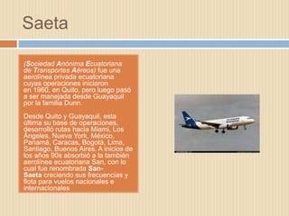 Saeta

(Sociedad Anónima Ecuatoriana
de Transportes Aéreos) fue una
aerolínea privada ecuatoriana
cuyas operaciones iniciaron
en 1960, en Quito, pero luego pasó
a ser manejada desde Guayaquil
por la familia Dunn.
Desde Quito y Guayaquil, esta
última su base de operaciones,
desarrolló rutas hacia Miami, Los
Ángeles, Nueva York, México,
Panamá, Caracas, Bogotá, Lima,
Santiago, Buenos Aires. A inicios de
los años 90s absorbió a la también
aerolínea ecuatoriana San, con lo
cual fue renombrada San-
Saeta creciendo sus frecuencias y
flota para vuelos nacionales e
internacionales
 