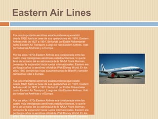 Eastern Air Lines

Fue una importante aerolínea estadounidense que existió
desde 1920 hasta el cese de sus operaciones en 1991. Eastern
Airlines voló de 1927 a 1991. Se fundó por Eddie Rickenbaker
como Eastern Air Transport. Luego se hizo Eastern Airlines. Voló
por todas las Américas y a Europa.

Por los años 1970s Eastern Airlines era considerada entre las
cuatro más prestigiosas aerolíneas estadounidenses, lo que le
llevó de la mano del ex astronauta de la NASA Frank Borman,
comenzar la expansión hacia vuelos internacionales. Eastern era
por largos años la aerolínea oficial de Walt Disney World. En los
años 1980 compró las rutas sudamericanas de Braniff y también
comenzó a volar a Europa.

Fue una importante aerolínea estadounidense que existió
desde 1920 hasta el cese de sus operaciones en 1991. Eastern
Airlines voló de 1927 a 1991. Se fundó por Eddie Rickenbaker
como Eastern Air Transport. Luego se hizo Eastern Airlines. Voló
por todas las Américas y a Europa.

Por los años 1970s Eastern Airlines era considerada entre las
cuatro más prestigiosas aerolíneas estadounidenses, lo que le
llevó de la mano del ex astronauta de la NASA Frank Borman,
comenzar la expansión hacia vuelos internacionales. Eastern era
por largos años la aerolínea oficial de Walt Disney World. En los
años 1980 compró las rutas sudamericanas de Braniff y también
 