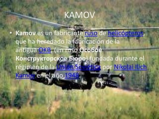 KAMOV
• Kamov es un fabricante ruso de helicópteros,
  que ha heredado la fabricación de la
  antigua OKB, (en ruso Особое
  Конструкторское Бюро) fundada durante el
  régimen de la Unión Soviética por Nikolai Ilich
  Kamov en el año 1948.
 