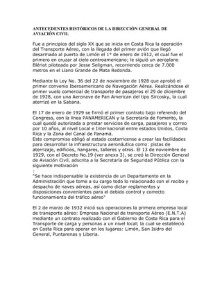 ANTECEDENTES HISTÓRICOS DE LA DIRECCIÓN GENERAL DE
AVIACIÓN CIVIL

Fue a principios del siglo XX que se inicia en Costa Rica la operación
del Transporte Aéreo, con la llegada del primer avión que llegó
desarmado al puerto de Limón el 1° de enero de 1912, el cual fue el
primero en cruzar al cielo centroamericano; le siguió un aeroplano
Blériot piloteado por Jesse Seligman, recorriendo cerca de 7.000
metros en el Llano Grande de Mata Redonda.

Mediante la Ley No. 36 del 22 de noviembre de 1928 que aprobó el
primer convenio Iberoamericano de Navegación Aérea. Realizándose el
primer vuelo comercial de transporte de pasajeros el 29 de diciembre
de 1928, con una Aeronave de Pan American del tipo Sircosky, la cual
aterrizó en la Sabana.

El 17 de enero de 1929 se firmó el primer contrato bajo referendo del
Congreso, con la línea PANAMERICAN y la Secretaría de Fomento, la
cual quedó autorizada a prestar servicios de carga, pasajeros y correo
por 10 años, al nivel Local e Internacional entre estados Unidos, Costa
Rica y la Zona del Canal de Panamá.
Este compromiso obligó al estado costarricense a crear las facilidades
para desarrollar la infraestructura aeronáutica como: pistas de
aterrizaje, edificios, hangares, talleres y otros. El 13 de noviembre de
1929, con el Decreto No.19 (ver anexo 3), se creó la Dirección General
de Aviación Civil, adscrita a la Secretaría de Seguridad Pública con la
siguiente motivación
:
"Se hace indispensable la existencia de un Departamento en la
Administración que tome a su cargo todo lo relacionado con el recibo y
despacho de naves aéreas, así como dictar reglamentos y
disposiciones convenientes para el debido control y correcto
funcionamiento del tráfico aéreo"

El 2 de marzo de 1932 inició sus operaciones la primera empresa local
de transporte aéreo: Empresa Nacional de transporte Aéreo (E.N.T.A)
mediante un contrato realizado con el Gobierno de Costa Rica para el
Transporte de carga y personas a un nivel local; la cual se estableció
en Costa Rica para operar en los lugares: Limón, San Isidro del
General, Puntarenas y Liberia.
 