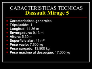 CARACTERISTICAS TECNICAS   Dassault Mirage 5 Características generales Tripulación:  1 Longitud:  14,36 m Envergadura:  9,13 m Altura:  5,30 m Superficie alar:  41 m² Peso vacío:  7.600 kg Peso cargado:  13.800 kg Peso máximo al despegue:  17.000 kg 