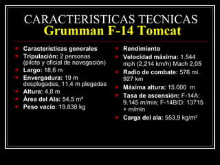 CARACTERISTICAS TECNICAS   Grumman F-14 Tomcat Características generales Tripulación:  2 personas (piloto y oficial de navegación) Largo:  18,6 m Envergadura:  19 m desplegadas, 11,4 m plegadas Altura:  4,8 m Área del Ala:  54,5 m² Peso vacío : 19.838 kg Rendimiento Velocidad máxima:  1.544 mph (2,214 km/h) Mach 2,05 Radio de combate:  576 mi. 927 km Máxima altura:  15.000  m Tasa de ascensión:  F-14A: 9.145 m/min; F-14B/D: 13715 + m/min Carga del ala:  553,9 kg/m² 