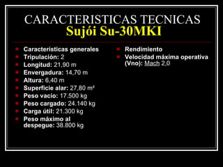 CARACTERISTICAS TECNICAS   Sujói Su-30MKI Características generales Tripulación:  2 Longitud:  21,90 m Envergadura:  14,70 m Altura:  6,40 m Superficie alar:  27,80 m² Peso vacío:  17.500 kg Peso cargado:  24.140 kg Carga útil:  21.300 kg Peso máximo al despegue:  38.800 kg Rendimiento Velocidad máxima operativa (Vno):   Mach  2,0 