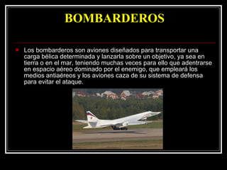 BOMBARDEROS Los bombarderos son aviones diseñados para transportar una carga bélica determinada y lanzarla sobre un objetivo, ya sea en tierra o en el mar, teniendo muchas veces para ello que adentrarse en espacio aéreo dominado por el enemigo, que empleará los medios antiaéreos y los aviones caza de su sistema de defensa para evitar el ataque.  