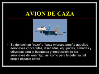 AVION DE CAZA Se denominan  "caza"  o  "caza-interceptores"  a aquellas aeronaves concebidas, diseñadas, equipadas, armadas y utilizadas para la búsqueda y destrucción de las aeronaves del enemigo, así como para la defensa del propio espacio aéreo 