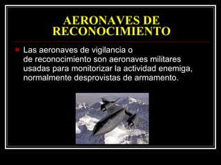 AERONAVES DE RECONOCIMIENTO Las aeronaves de vigilancia o de reconocimiento son aeronaves militares usadas para monitorizar la actividad enemiga, normalmente desprovistas de armamento.  