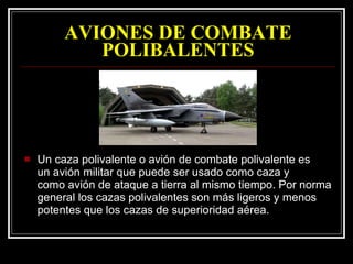 AVIONES DE COMBATE POLIBALENTES Un caza polivalente o avión de combate polivalente es un avión militar que puede ser usado como caza y como avión de ataque a tierra al mismo tiempo. Por norma general los cazas polivalentes son más ligeros y menos potentes que los cazas de superioridad aérea.  