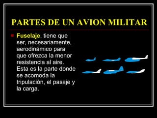 PARTES DE UN AVION MILITAR Fuselaje , tiene que ser, necesariamente, aerodinámico para que ofrezca la menor resistencia al aire. Esta es la parte donde se acomoda la tripulación, el pasaje y la carga.  