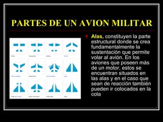 PARTES DE UN AVION MILITAR Alas,  constituyen la parte estructural donde se crea fundamentalmente la sustentación que permite volar al avión. En los aviones que poseen más de un motor, estos se encuentran situados en las alas y en el caso que sean de reacción también pueden ir colocados en la cola  