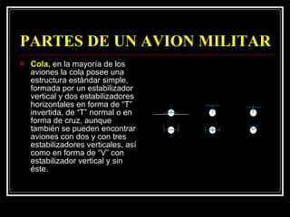 PARTES DE UN AVION MILITAR Cola,  en la mayoría de los aviones la cola posee una estructura estándar simple, formada por un estabilizador vertical y dos estabilizadores horizontales en forma de “T” invertida, de “T” normal o en forma de cruz, aunque también se pueden encontrar aviones con dos y con tres estabilizadores verticales, así como en forma de “V” con estabilizador vertical y sin éste.  