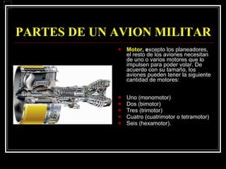 PARTES DE UN AVION MILITAR Motor , e xcepto los planeadores, el resto de los aviones necesitan de uno o varios motores que lo impulsen para poder volar. De acuerdo con su tamaño, los aviones pueden tener la siguiente cantidad de motores: Uno (monomotor) Dos (bimotor) Tres (trimotor) Cuatro (cuatrimotor o tetramotor) Seis (hexamotor). 