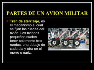 PARTES DE UN AVION MILITAR Tren de aterrizaje,  es el mecanismo al cual se fijan las ruedas del avión. Los aviones pequeños suelen tener solamente tres ruedas, una debajo de cada ala y otra en el morro o nariz.  