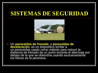 SISTEMAS DE SEGURIDAD Un  paracaídas de frenado , o  paracaídas de deceleración , es un dispositivo similar a un paracaídas usado como método para reducir la distancia de frenado de un avión durante el aterrizaje por debajo de la que se obtendría usando exclusivamente los frenos de la aeronave.  
