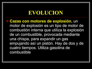 EVOLUCION  Cazas con motores de explosión , un motor de explosión es un tipo de motor de combustión interna que utiliza la explosión de un combustible, provocada mediante una chispa, para expandir un gas empujando así un pistón. Hay de dos y de cuatro tiempos. Utiliza gasolina de combustible 