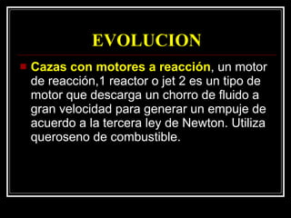EVOLUCION Cazas con motores a reacción , un motor de reacción,1 reactor o jet 2 es un tipo de motor que descarga un chorro de fluido a gran velocidad para generar un empuje de acuerdo a la tercera ley de Newton. Utiliza queroseno de combustible. 