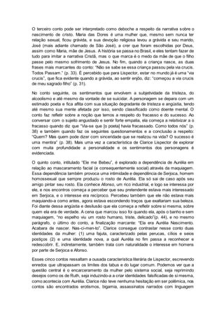 O terceiro conto pode ser interpretado como deboche a respeito da narrativa sobre o
nascimento de cristo. Maria das Dores é uma mulher que, mesmo sem nunca ter
relação sexual, ficou grávida, e sua devoção religiosa levou a grávida e seu marido,
José (mais adiante chamado de São José), a crer que foram escolhidas por Deus,
assim como Maria, mãe de Jesus. A história se passa no Brasil, e eles tentam fazer de
tudo para imitar a narrativa Cristã, mas o que marca é o medo da mãe de que o filho
passe pelo mesmo sofrimento de Jesus. No fim, quando a criança nasce, as duas
frases mais marcantes do conto: “Não se sabe se essa criança passou pela via crucis.
Todos Passam.” (p. 33). É percebido que para Lispector, estar no mundo já é uma “via
crucis”, que fica evidente quando a grávida, ao sentir enjôo, diz: “começou a via crucis
de meu sagrado filho” (p. 31).
No conto seguinte, os sentimentos que envolvem a subjetividade da tristeza, do
alcoolismo e até mesmo da vontade de se suicidar. A personagem se depara com um
estimado poeta e fica aflita com sua situação degradante de tristeza e angústia, tendo
até mesmo sua mente afetada por isso, sendo classificado como doente mental. O
conto faz refletir sobre a noção que temos a respeito do fracasso e do sucesso. Ao
conversar com o sujeito angustiado e sentir forte empatia, ela começa a relativizar a o
fracasso quando diz que “Via-se que [o poeta] havia fracassado. Como todos nós” (p.
38) e também quando faz os seguintes questionamentos e a conclusão a respeito:
“Quem? Mas quem pode dizer com sinceridade que se realizou na vida? O sucesso é
uma mentira” (p. 38). Mais uma vez a característica de Clarice Lispector de explorar
com muita profundidade a personalidade e os sentimentos dos personagens é
evidenciada.
O quinto conto, intitulado “Ele me Bebeu”, é explorado a dependência de Aurélia em
relação ao mascaramento facial (e consequentemente social) através da maquiagem.
Essa dependência também provoca uma intimidade e dependência de Serjoca, homem
homossexual que sempre produziu o rosto de Aurélia. Ela só sai de caso após seu
amigo pintar seu rosto. Ela conhece Afonso, um rico industrial, e logo se interessa por
ele, e nos encontros começa a perceber que seu pretendente estava mais interessado
em Serjoca, e o interesse era recíproco. Percebeu também que ele não estava mais
maquiando-a como antes, agora estava escondendo traços que exaltariam sua beleza.
Foi diante dessa angústia e desilusão que ela começa a refletir sobre si mesma, sobre
quem ela era de verdade. A cena que marcou isso foi quando ela, após o banho e sem
maquiagem, “no espelho viu um rosto humano, triste, delicado”(p. 44), e no mesmo
parágrafo, o último do conto, a finalização marcante: “Ela era Aurélia Nascimento.
Acabara de nascer. Nas-ci-men-to”. Clarice consegue contrastar nesse conto duas
identidades da mulher: (1) uma fajuta, caracterizado pelas perucas, cílios e seios
postiços (2) e uma identidade nova, a qual Aurélia no fim passa a reconhecer e
redescobrir. E, indiretamente, também trata com naturalidade o interesse em homens
por parte de Serjoca e Afonso.
Esses cinco contos ressaltam a ousada característica literária de Lispector, escrevendo
enredos que ultrapassam os limites dos tabus e do lugar comum. Podemos ver que a
questão central é o encarceramento da mulher pelo sistema social, seja reprimindo
desejos como os de Ruth, seja induzindo-a a criar identidades falsificadas de si mesma,
como acontecia com Aurélia. Clarice não teve nenhuma hesitação em ser polêmica, nos
contos são encontrados erotismos, bigamia, assassinatos narrados com linguagem
 