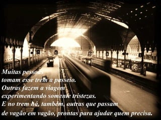 Muitas pessoas tomam esse trem a passeio.  Outras fazem a viagem experimentando somente tristezas.  E no trem há, também, outras que passam  de vagão em vagão, prontas para ajudar quem precisa .   