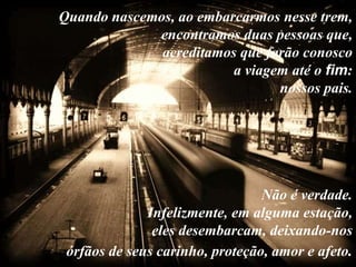 Quando nascemos, ao embarcarmos nesse trem,
             encontramos duas pessoas que,
              acreditamos que farão conosco
                         a viagem até o fim:
                                nossos pais.




                                 Não é verdade.
              Infelizmente, em alguma estação,
               eles desembarcam, deixando-nos
 órfãos de seus carinho, proteção, amor e afeto.
 