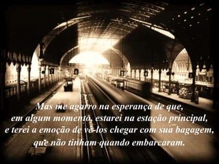 Mas me agarro na esperança de que,
  em algum momento, estarei na estação principal,
e terei a emoção de vê-los chegar com sua bagagem,
        que não tinham quando embarcaram.
 