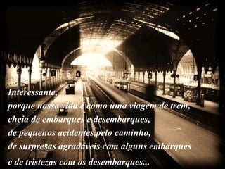 Interessante,
porque nossa vida é como uma viagem de trem,
cheia de embarques e desembarques,
de pequenos acidentes pelo caminho,
de surpresas agradáveis com alguns embarques
e de tristezas com os desembarques...
 