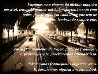 Façamos essa viagem da melhor maneira
possível, tentando manter um bom relacionamento com
            todos, procurando em cada um o que tem de
                        melhor, lembrando sempre que,




     em algum momento do trajeto poderão fraquejar,
        e, provavelmente, precisaremos entender isso.

             Nós mesmos fraquejamos algumas vezes.
               E, certamente, alguém nos entenderá.
 