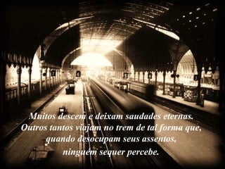 Muitos descem e deixam saudades eternas.
Outros tantos viajam no trem de tal forma que,
      quando desocupam seus assentos,
          ninguém sequer percebe.
 